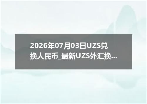 2026年07月03日UZS兑换人民币_最新UZS外汇换算
