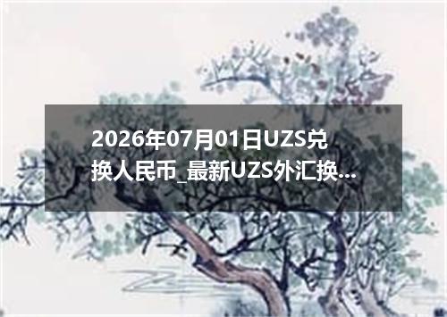 2026年07月01日UZS兑换人民币_最新UZS外汇换算
