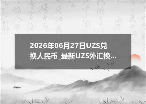 2026年06月27日UZS兑换人民币_最新UZS外汇换算